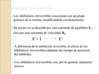 Inhibición Irreversible
- Los inhibidores irreversibles reaccionan con un grupo
químico de la enzima, modificándola covalentemente
- Su acción no se describe por una constante de equilibrio Ki,
sino por una constante de velocidad ki:
E + I E’
- A diferencia de la inhibición reversible, el efecto de los
inhibidores irreversibles depende del tiempo de actuación
del inhibidor.
- Los inhibidores irreversibles son, por lo general, altamente
tóxicos.
 