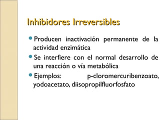 Inhibidores IrreversiblesInhibidores Irreversibles
Producen inactivación permanente de la
actividad enzimática
Se interfiere con el normal desarrollo de
una reacción o vía metabólica
Ejemplos: p-cloromercuribenzoato,
yodoacetato, diisopropilfluorfosfato
 