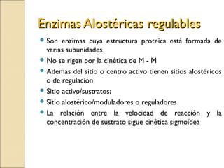 Enzimas Alostéricas regulablesEnzimas Alostéricas regulables
 Son enzimas cuya estructura proteica está formada de
varias subunidades
 No se rigen por la cinética de M - M
 Además del sitio o centro activo tienen sitios alostéricos
o de regulación
 Sitio activo/sustratos;
 Sitio alostérico/moduladores o reguladores
 La relación entre la velocidad de reacción y la
concentración de sustrato sigue cinética sigmoídea
 