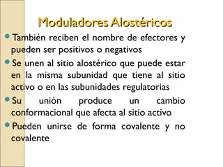 Moduladores AlostéricosModuladores Alostéricos
También reciben el nombre de efectores y
pueden ser positivos o negativos
Se unen al sitio alostérico que puede estar
en la misma subunidad que tiene al sitio
activo o en las subunidades regulatorias
Su unión produce un cambio
conformacional que afecta al sitio activo
Pueden unirse de forma covalente y no
covalente
 