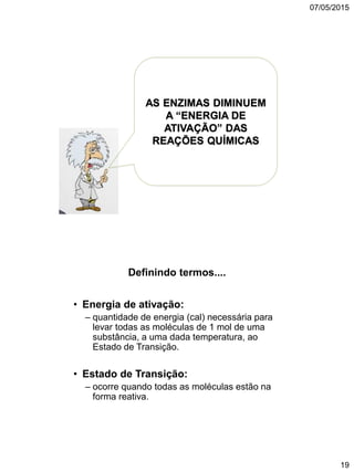 07/05/2015
19
AS ENZIMAS DIMINUEM
A “ENERGIA DE
ATIVAÇÃO” DAS
REAÇÕES QUÍMICAS
Definindo termos....
• Energia de ativação:
– quantidade de energia (cal) necessária para
levar todas as moléculas de 1 mol de uma
substância, a uma dada temperatura, ao
Estado de Transição.
• Estado de Transição:
– ocorre quando todas as moléculas estão na
forma reativa.
 