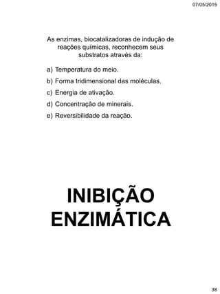 07/05/2015
38
As enzimas, biocatalizadoras de indução de
reações químicas, reconhecem seus
substratos através da:
a) Temperatura do meio.
b) Forma tridimensional das moléculas.
c) Energia de ativação.
d) Concentração de minerais.
e) Reversibilidade da reação.
INIBIÇÃO
ENZIMÁTICA
 