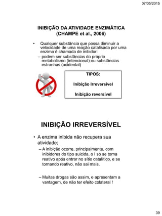07/05/2015
39
INIBIÇÃO DA ATIVIDADE ENZIMÁTICA
(CHAMPE et al., 2006)
• Qualquer substância que possa diminuir a
velocidade de uma reação catalisada por uma
enzima é chamada de inibidor:
– podem ser substâncias do próprio
metabolismo (intencional) ou substâncias
estranhas (acidental)
TIPOS:
Inibição Irreversível
Inibição reversível
INIBIÇÃO IRREVERSÍVEL
• A enzima inibida não recupera sua
atividade;
– A inibição ocorre, principalmente, com
inibidores do tipo suicida, o I só se torna
reativo após entrar no sítio catalítico, e se
tornando reativo, não sai mais.
– Muitas drogas são assim, e apresentam a
vantagem, de não ter efeito colateral !
 