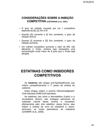07/05/2015
44
CONSIDERAÇÕES SOBRE A INIBIÇÃO
COMPETITIVA (CISTERNAS et al., 2001):
• O grau de inibição causado por um I competitivo
depende da [S], [I], Km e KI
• Quando [S] aumenta e [I] fica constante, o grau de
inibição diminui
• Quando [I] aumenta e [S] fica constante, o grau de
inibição aumenta
• Um inibidor competitivo aumenta o valor de KM, não
alterando o Vmáx, embora seja necessária uma
concentração muito maior de S para que o Vmáx seja
atingida
ESTATINAS COMO INIBIDORES
COMPETITIVOS
As estatinas são drogas anti-hiperlipidêmicas que
inibem competitivamente o 1º passo da síntese do
coleterol.
Estas drogas inibem a enzima Hidroximetilglutaril-
CoA-redutase (HGM-CoA-redutase).
As estatinas, tais como a atorvastatina (Liptor) e a
sinvastatina (Zocor), são análogos estruturais do
substrato natural dessa enzima e competem
efetivamente pelo sítio catalítico, dessa forma, elas
inibem a síntese de novo do colesterol e, assim,
diminuem os níveis plasmáticos de colesterol
(CHAMPE et al., 2006).
 
