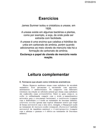 07/05/2015
50
Exercícios
James Sumner isolou e cristalizou a urease, em
1926.
A urease existe em algumas bactérias e plantas,
como por exemplo, a soja, de onde pode ser
extraída com facilidade.
A urease é uma enzima que catalisa a hidrólise da
uréia em carbonato de amônia, porém quando
adicionamos ao meio cloreto de mercúrio não há a
formação de carbonato de amônia.
Esclareça o papel do cloreto de mercúrio nesta
reação.
Leitura complementar
 