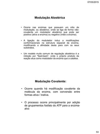 07/05/2015
53
Modulação Alostérica
• Ocorre nas enzimas que possuem um sítio de
modulação, ou alostérico, onde se liga de forma não-
covalente um modulador alostérico que pode ser
positivo (ativa a enzima) ou negativo (inibe a enzima).
• A ligação do modulador induz a modificações
conformacionais na estrutura espacial da enzima,
modificando a afinidade desta para com os seus
substratos.
• Um modelo muito comum de regulação alostérica é a
inibição por "feed-back", onde o próprio produto da
reação atua como modulador da enzima que a catalisa.
Modulação Covalente:
• Ocorre quando há modificação covalente da
molécula da enzima, com conversão entre
formas ativa / inativa.
• O processo ocorre principalmente por adição
de grupamentos fosfato do ATP para a enzima-
alvo
 