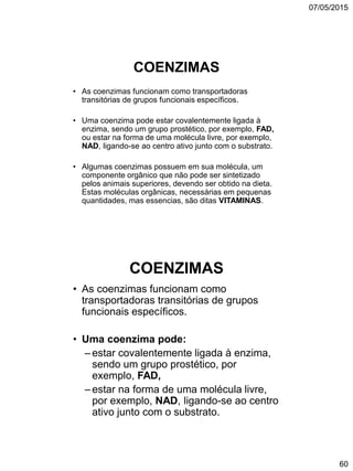 07/05/2015
60
COENZIMAS
• As coenzimas funcionam como transportadoras
transitórias de grupos funcionais específicos.
• Uma coenzima pode estar covalentemente ligada à
enzima, sendo um grupo prostético, por exemplo, FAD,
ou estar na forma de uma molécula livre, por exemplo,
NAD, ligando-se ao centro ativo junto com o substrato.
• Algumas coenzimas possuem em sua molécula, um
componente orgânico que não pode ser sintetizado
pelos animais superiores, devendo ser obtido na dieta.
Estas moléculas orgânicas, necessárias em pequenas
quantidades, mas essencias, são ditas VITAMINAS.
COENZIMAS
• As coenzimas funcionam como
transportadoras transitórias de grupos
funcionais específicos.
• Uma coenzima pode:
– estar covalentemente ligada à enzima,
sendo um grupo prostético, por
exemplo, FAD,
– estar na forma de uma molécula livre,
por exemplo, NAD, ligando-se ao centro
ativo junto com o substrato.
 