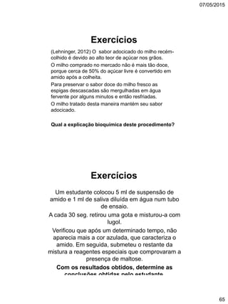 07/05/2015
65
Exercícios
(Lehninger, 2012) O sabor adocicado do milho recém-
colhido é devido ao alto teor de açúcar nos grãos.
O milho comprado no mercado não é mais tão doce,
porque cerca de 50% do açúcar livre é convertido em
amido após a colheita.
Para preservar o sabor doce do milho fresco as
espigas descascadas são mergulhadas em água
fervente por alguns minutos e então resfriadas.
O milho tratado desta maneira mantém seu sabor
adocicado.
Qual a explicação bioquímica deste procedimento?
Exercícios
Um estudante colocou 5 ml de suspensão de
amido e 1 ml de saliva diluída em água num tubo
de ensaio.
A cada 30 seg. retirou uma gota e misturou-a com
lugol.
Verificou que após um determinado tempo, não
aparecia mais a cor azulada, que caracteriza o
amido. Em seguida, submeteu o restante da
mistura a reagentes especiais que comprovaram a
presença de maltose.
Com os resultados obtidos, determine as
conclusões obtidas pelo estudante.
 