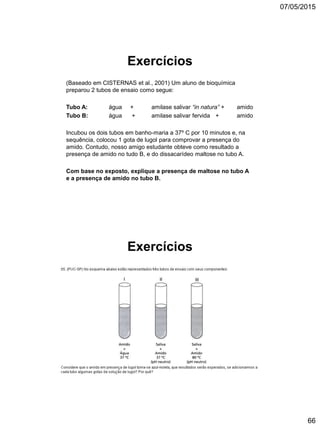 07/05/2015
66
Exercícios
(Baseado em CISTERNAS et al., 2001) Um aluno de bioquímica
preparou 2 tubos de ensaio como segue:
Tubo A: água + amilase salivar “in natura” + amido
Tubo B: água + amilase salivar fervida + amido
Incubou os dois tubos em banho-maria a 37º C por 10 minutos e, na
sequência, colocou 1 gota de lugol para comprovar a presença do
amido. Contudo, nosso amigo estudante obteve como resultado a
presença de amido no tudo B, e do dissacarídeo maltose no tubo A.
Com base no exposto, explique a presença de maltose no tubo A
e a presença de amido no tubo B.
Exercícios
 