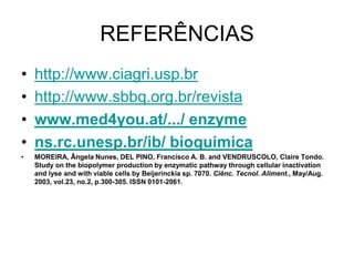 REFERÊNCIAS
•   http://www.ciagri.usp.br
•   http://www.sbbq.org.br/revista
•   www.med4you.at/.../ enzyme
•   ns.rc.unesp.br/ib/ bioquimica
•   MOREIRA, Ângela Nunes, DEL PINO, Francisco A. B. and VENDRUSCOLO, Claire Tondo.
    Study on the biopolymer production by enzymatic pathway through cellular inactivation
    and lyse and with viable cells by Beijerinckia sp. 7070. Ciênc. Tecnol. Aliment., May/Aug.
    2003, vol.23, no.2, p.300-305. ISSN 0101-2061.
 
