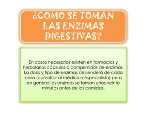 ¿COMO SE TOMAN
      LAS ENZIMAS
      DIGESTIVAS?

   En casos necesarios existen en farmacias y
herbolarios cápsulas o comprimidos de enzimas.
La dosis y tipo de enzimas dependerá de cada
 caso (consultar al médico o especialista) pero
  en general los enzimas se toman unos veinte
         minutos antes de las comidas.
 