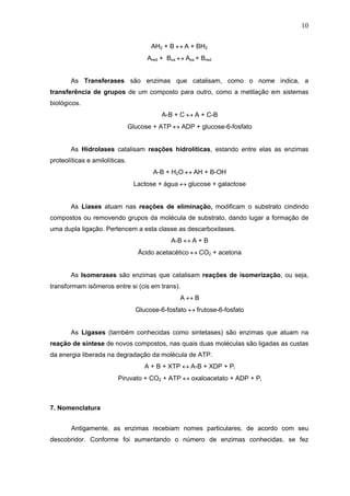 10
AH2 + B ↔ A + BH2
Ared + Box ↔ Aox + Bred
As Transferases são enzimas que catalisam, como o nome indica, a
transferência de grupos de um composto para outro, como a metilação em sistemas
biológicos.
A-B + C ↔ A + C-B
Glucose + ATP ↔ ADP + glucose-6-fosfato
As Hidrolases catalisam reações hidrolíticas, estando entre elas as enzimas
proteolíticas e amilolíticas.
A-B + H2O ↔ AH + B-OH
Lactose + água ↔ glucose + galactose
As Liases atuam nas reações de eliminação, modificam o substrato cindindo
compostos ou removendo grupos da molécula de substrato, dando lugar a formação de
uma dupla ligação. Pertencem a esta classe as descarboxilases.
A-B ↔ A + B
Ácido acetacético ↔ CO2 + acetona
As Isomerases são enzimas que catalisam reações de isomerização, ou seja,
transformam isômeros entre si (cis em trans).
A ↔ B
Glucose-6-fosfato ↔ frutose-6-fosfato
As Ligases (também conhecidas como sintetases) são enzimas que atuam na
reação de síntese de novos compostos, nas quais duas moléculas são ligadas as custas
da energia liberada na degradação da molécula de ATP.
A + B + XTP ↔ A-B + XDP + Pi
Piruvato + CO2 + ATP ↔ oxaloacetato + ADP + Pi
7. Nomenclatura
Antigamente, as enzimas recebiam nomes particulares, de acordo com seu
descobridor. Conforme foi aumentando o número de enzimas conhecidas, se fez
 
