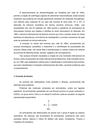5
O desenvolvimento da ultracentrifugação por Svedberg (por volta de 1920),
permitiu a criação de centrífugas capazes de sedimentar macromoléculas. Estes estudos
mostraram que proteínas em solução geralmente consistiam de moléculas homogêneas,
com definido peso molecular M (no caso das enzimas M varia entre 104
e 107
). A
descrição da estrutura enzimática em termos químicos tornou-se, então, uma
possibilidade real. Isto foi realizado em 1960 quando a seqüência de aminoácidos da
ribonuclease (enzima que catalisa a hidrólise do ácido ribonucleico) foi deduzida. Em
1965 a estrutura tridimensional da lisosima (enzima que cliva a parede celular de certas
bactérias) foi deduzida por uma técnica de cristalografia e o primeiro mecanismo de ação
pode ser postulado em termos estruturais.
A evolução no estudo das enzimas (por volta de 1960), acompanhado por
avanços tecnológicos, possibilitou o isolamento e a identificação de propriedades das
enzimas. Desde então, vem sendo feita a caracterização e o estudo cinético de milhares
de enzimas de diferentes fontes: animais, vegetais e de microrganismos.
Tais avanços tornaram necessária a criação de uma Comissão Internacional de
Enzima, pelos componentes da União Internacional de Bioquímica. Esta comissão reuniu-
se, em 1956, para estabelecer critérios para a classificação e nomenclatura das enzimas,
que eram classificadas e nomeadas arbitrariamente até então, causando problemas para
os pesquisadores.
3. Conceito de Enzima
As enzimas são catalisadores muito potentes e eficazes, quimicamente são
definidas como proteínas.
Proteínas são moléculas compostas por aminoácidos, unidos por ligações
peptídicas. Os aminoácidos apresentam em sua fórmula química um grupo carboxílico (-
COOH), um grupo amino (-NH2) e um radical R conforme, pode-se visualizar na seguinte
representação esquemática:
Os aminoácidos são diferenciados de acordo com o grupo R ligado ao carbono
assimétrico. Na natureza, são encontrados 20 aminoácidos, podendo-se citar como
exemplos Glicina, Alanina e Valina (R alifático não polar); Fenilalanina, Tirosina e
Triptofano (R aromático).
H
R C COOH
NH2
 