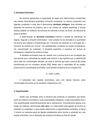 7
4. Atividade Enzimática
As enzimas apresentam a capacidade de reagir com determinados constituintes
das células, denominados substratos, formando complexos, ou mesmo compostos com
ligações covalentes e esse fato é denominado atividade biológica. Esta atividade vai
depender da estrutura da proteína, isto é, do número de cadeias peptídicas e arranjo
dessas cadeias na molécula, da natureza do substrato e ainda, se existir, da natureza do
grupo prostético.
A determinação da atividade enzimática envolve a medida da velocidade de
reação. Segundo a Enzyme Commission, “uma unidade (U) de atividade é a quantidade
de enzima que catalisa a transformação de 1 micromol de substrato ou a formação de 1
micromol de produto por minuto”, nas estabelecidas condições do ensaio (temperatura,
pH, concentração de substrato). A atividade específica é expressa em termos de
atividade por miligrama de proteína (U/mg).
A atividade enzimática pode ser medida com a enzima pura e em condições tais
que permita que a velocidade de reação seja máxima, o que significa que o substrato [S]
deve estar em concentração elevada, de modo a permitir que toda a enzima [E] esteja
transformada em um complexo ativado [ES]. Neste caso a velocidade [V] da reação,
proporcional à concentração enzimática, será também proporcional ao complexo ES.
V = k [E] = k [ES]
A velocidade das reações enzimáticas varia com fatores diversos como
concentração de enzima ou de substrato, temperatura e pH.
5. Especificidade
Existe uma correlação entre a estrutura das proteínas ou peptídeos que fazem
parte da molécula enzimática e suas propriedades biológicas, e esta propriedade leva a
uma especificidade extraordinariamente alta e reproduzível. Provavelmente apenas uma
fração da molécula, denominada sítio ativo, é a responsável pela ligação da enzima ao
substrato ou substratos, e essa fração determinaria a especificidade enzimática. A figura
3 mostra um esquema geral da ligação estabelecida entre enzima e substrato em uma
reação enzimática, com a liberação dos produtos formados ao final da reação.
 
