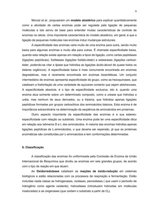 9
Monod et al., propuseram um modelo alostérico para explicar quantitativamente
como a atividade de certas enzimas pode ser regulada pela ligação de pequenas
moléculas e isto serviu de base para entender muitas características de controle de
enzimas na célula. Uma importante característica do modelo alostérico, em geral, é que a
ligação de pequenas moléculas nas enzimas induz mudanças estruturais.
A especificidade das enzimas varia muito de uma enzima para outra, sendo muito
baixa para algumas enzimas e muito alta para outras. É chamada especificidade baixa,
quando esta relação existe apenas em relação a tipos de ligação, como certas peptidases
(ligações peptídicas), fosfatases (ligações fosfato-éster) e estearases (ligações carboxi-
éster, podendo-se citar a lipase que hidrolisa as ligações ácido-álcool de quase todos os
ésteres orgânicos). A especificidade baixa é mais comumente encontrada em enzimas
degradativas, mas é raramente encontrada em enzimas biosintéticas. Um conjunto
intermediário de enzimas apresenta especificidade de grupo, como as hexoquinases, que
catalisam a fosforilação de uma variedade de açúcares contanto que sejam aldohexoses.
A especificidade absoluta, é o tipo de especificidade exclusiva, isto é, quando uma
enzima atua somente sobre um determinado composto, como a urease que hidrolisa a
uréia, mas nenhum de seus derivados, ou a tripsina, que hidrolisa apenas ligações
peptídicas formadas por grupos carboxílicos dos aminoácidos básicos. Esta enzima é de
importância extraordinária na determinação da seqüência de aminoácidos em proteínas.
Outro aspecto importante da especificidade das enzimas é a sua estereo-
especificidade com relação ao substrato. Uma enzima pode ter uma especificidade ótica
em relação aos isômeros D e L dos aminoácidos. A maioria das enzimas hidrolisa apenas
ligações peptídicas de L-aminoácidos, o que deveria ser esperado, já que as proteínas
enzimáticas são constituídas por L-aminoácidos e tem conformações determinadas.
6. Classificação
A classificação das enzimas foi uniformizada pela Comissão de Enzima da União
Internacional de Bioquímica que dividiu as enzimas em seis grandes grupos, de acordo
com o tipo de reação em que atuam.
As Oxidorredutases catalisam as reações de óxido-redução em sistemas
biológicos e estão relacionadas com os processos de respiração e fermentação. Estão
incluídas nesta classe as hidrogenases, oxidases, peroxidases ( que usam o peróxido de
hidrogênio como agente oxidante), hidroxilases (introduzem hidroxilas em moléculas
insaturadas) e as oxigenases (que oxidam o substrato a partir de O2).
 