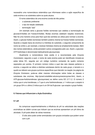 11
necessária uma nomenclatura sistemática que informasse sobre a ação específica de
cada enzima e os substratos sobre os quais atuava.
O nome sistemático de uma enzima consta de três partes:
- o substrato preferente
- o tipo de reação catalisada
- terminação “ase”
Um exemplo seria a glucose fosfato isomerase que catalisa a isomerização da
glucose-6-fosfato em frutose-6-fosfato. Muitas enzimas catalisam reações reversíveis.
Não há uma maneira única para fixar qual dos sentidos se utiliza para nomear a enzima.
Assim, a glicose fosfato isomerase também poderia chamar-se frutose fosfato isomerase.
Quando a reação típica da enzima é a hidrólise do substrato, o segundo componente do
nome se omite e, por exemplo, a lactose hidrolase chama-se simplesmente lactase. Além
dos nomes sistemáticos, ainda persistem outros consagrados pelo uso. Assim, a glucose-
ATP-fosforilase é denominada habitualmente glucoquinase.
Atualmente a nomenclatura mais aceita é a recomendada pela Enzyme
Commission, segundo a qual, o nome de cada enzima pode ser identificado iniciado-se
pelas letras EC, seguida por um código numérico composto de quatro números
separados por pontos. O primeiro número indica a qual das seis classes pertence a
enzima, o segundo se refere a distintas subclasses dentro de cada grupo, o terceiro e o
quarto se referem aos grupos químicos específicos que intervêm na reação (na página da
Enzyme Comission, pode-se obter maiores informações sobre todas as classes e
subclasses das enzimas, http://prowl.rockefeller.edu/enzymes/enzymes.htm). Assim, a
ATP-glucose-fosfotransferase (glucoquinase) se define como EC 2.7.1.2. O número 2
indica que é uma transferase, o 7 que é uma fosfotransferase, o 1 indica que o aceptor é
um grupo OH e o último 2 indica que é um OH da D-glucose que acepta o grupo fosfato.
8. Fatores que Influenciam a Ação Enzimática
8.1 pH
Ao comprovar experimentalmente a influência do pH na velocidade das reações
enzimáticas se obtém curvas que indicam que as enzimas apresentam um pH ótimo de
atividade. O pH pode afetar de várias maneiras:
- O sítio ativo pode conter aminoácidos com grupos ionizados que podem variar
com o pH.
 