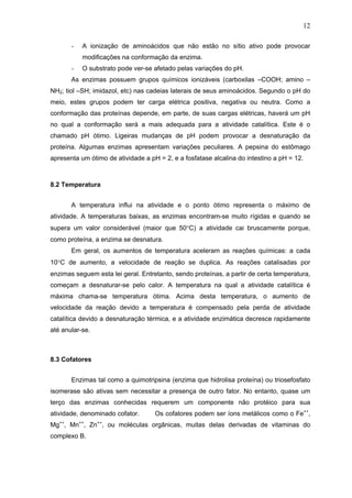 12
- A ionização de aminoácidos que não estão no sítio ativo pode provocar
modificações na conformação da enzima.
- O substrato pode ver-se afetado pelas variações do pH.
As enzimas possuem grupos químicos ionizáveis (carboxilas –COOH; amino –
NH2; tiol –SH; imidazol, etc) nas cadeias laterais de seus aminoácidos. Segundo o pH do
meio, estes grupos podem ter carga elétrica positiva, negativa ou neutra. Como a
conformação das proteínas depende, em parte, de suas cargas elétricas, haverá um pH
no qual a conformação será a mais adequada para a atividade catalítica. Este é o
chamado pH ótimo. Ligeiras mudanças de pH podem provocar a desnaturação da
proteína. Algumas enzimas apresentam variações peculiares. A pepsina do estômago
apresenta um ótimo de atividade a pH = 2, e a fosfatase alcalina do intestino a pH = 12.
8.2 Temperatura
A temperatura influi na atividade e o ponto ótimo representa o máximo de
atividade. A temperaturas baixas, as enzimas encontram-se muito rígidas e quando se
supera um valor considerável (maior que 50°C) a atividade cai bruscamente porque,
como proteína, a enzima se desnatura.
Em geral, os aumentos de temperatura aceleram as reações químicas: a cada
10°C de aumento, a velocidade de reação se duplica. As reações catalisadas por
enzimas seguem esta lei geral. Entretanto, sendo proteínas, a partir de certa temperatura,
começam a desnaturar-se pelo calor. A temperatura na qual a atividade catalítica é
máxima chama-se temperatura ótima. Acima desta temperatura, o aumento de
velocidade da reação devido a temperatura é compensado pela perda de atividade
catalítica devido a desnaturação térmica, e a atividade enzimática decresce rapidamente
até anular-se.
8.3 Cofatores
Enzimas tal como a quimotripsina (enzima que hidrolisa proteína) ou triosefosfato
isomerase são ativas sem necessitar a presença de outro fator. No entanto, quase um
terço das enzimas conhecidas requerem um componente não protéico para sua
atividade, denominado cofator. Os cofatores podem ser íons metálicos como o Fe++
,
Mg++
, Mn++
, Zn++
, ou moléculas orgânicas, muitas delas derivadas de vitaminas do
complexo B.
 