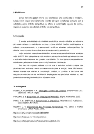 13
8.4 Inibidores
Certas moléculas podem inibir a ação catalítica de uma enzima: são os inibidores.
Estes podem ocupar temporariamente o centro ativo por semelhança estrutural com o
substrato original (inibidor competitivo) ou alterar a conformação espacial da enzima,
impedindo sua união ao substrato (inibidor não competitivo).
9. Conclusão
A ampla aplicabilidade da atividade enzimática permite utilizá-la em diversos
processos. Através do controle das enzimas pode-se interferir desde a matéria-prima, a
colheita, o armazenamento, o processamento e até em situações mais específicas da
ciência, como é o caso da imobilização e do uso em métodos analíticos.
Hoje, o número de enzimas conhecidas e caracterizadas quimicamente anda por
volta de 2000. Mas não passa de uma vintena o número de enzimas que são produzidas
e aplicadas industrialmente em grandes quantidades. Por isso torna-se necessário um
estudo avançado das enzimas e suas condições ótimas de atuação.
Em vista do exposto pode-se concluir que a estrutura química íntegra das
proteínas com atividade catalítica é determinante para a atuação delas. No entanto,
fatores externos que alteram a conformação protéica, e, portanto, a velocidade das
reações enzimáticas são as ferramentas empregadas nos processos naturais ou não
para modular as reações metabólicas dos seres vivos.
10. Bibliografia
BOBBIO, F. O.; BOBBIO, P. A.. Introdução à Química de Alimentos. Livraria Varela Ltda.
São Paulo. 1995. 2ª edição.
FURLONG, E. B. Bioquímica: um enfoque para “Alimentos”. Edgraf. Rio Grande. 2000.
PRICE, N. C.; STEVENS, L. Fundamentals of Enzymology. Oxford Science Publications.
Second edition. New York.
REGULY, J. C. Biotecnologia dos Processos Fermentativos. V.3. Editora e Gráfica
Universitária UFPel. Pelotas. 2000.
http://www.ehu.es/biomoleculas/ENZ/ENZ.htm
http://www.forest.ula.ve/~rubenhg/enzimas
http://www.lafacu.com/apuntes/biologia/enzimas/default.htm
 