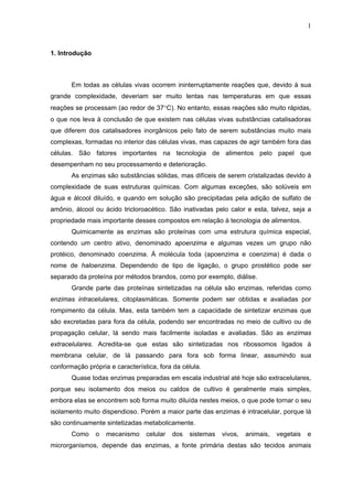 1
1. Introdução
Em todas as células vivas ocorrem ininterruptamente reações que, devido à sua
grande complexidade, deveriam ser muito lentas nas temperaturas em que essas
reações se processam (ao redor de 37°C). No entanto, essas reações são muito rápidas,
o que nos leva à conclusão de que existem nas células vivas substâncias catalisadoras
que diferem dos catalisadores inorgânicos pelo fato de serem substâncias muito mais
complexas, formadas no interior das células vivas, mas capazes de agir também fora das
células. São fatores importantes na tecnologia de alimentos pelo papel que
desempenham no seu processamento e deterioração.
As enzimas são substâncias sólidas, mas difíceis de serem cristalizadas devido à
complexidade de suas estruturas químicas. Com algumas exceções, são solúveis em
água e álcool diluído, e quando em solução são precipitadas pela adição de sulfato de
amônio, álcool ou ácido tricloroacético. São inativadas pelo calor e esta, talvez, seja a
propriedade mais importante desses compostos em relação à tecnologia de alimentos.
Quimicamente as enzimas são proteínas com uma estrutura química especial,
contendo um centro ativo, denominado apoenzima e algumas vezes um grupo não
protéico, denominado coenzima. À molécula toda (apoenzima e coenzima) é dada o
nome de haloenzima. Dependendo de tipo de ligação, o grupo prostético pode ser
separado da proteína por métodos brandos, como por exemplo, diálise.
Grande parte das proteínas sintetizadas na célula são enzimas, referidas como
enzimas intracelulares, citoplasmáticas. Somente podem ser obtidas e avaliadas por
rompimento da célula. Mas, esta também tem a capacidade de sintetizar enzimas que
são excretadas para fora da célula, podendo ser encontradas no meio de cultivo ou de
propagação celular, lá sendo mais facilmente isoladas e avaliadas. São as enzimas
extracelulares. Acredita-se que estas são sintetizadas nos ribossomos ligados à
membrana celular, de lá passando para fora sob forma linear, assumindo sua
conformação própria e característica, fora da célula.
Quase todas enzimas preparadas em escala industrial até hoje são extracelulares,
porque seu isolamento dos meios ou caldos de cultivo é geralmente mais simples,
embora elas se encontrem sob forma muito diluída nestes meios, o que pode tornar o seu
isolamento muito dispendioso. Porém a maior parte das enzimas é intracelular, porque lá
são continuamente sintetizadas metabolicamente.
Como o mecanismo celular dos sistemas vivos, animais, vegetais e
microrganismos, depende das enzimas, a fonte primária destas são tecidos animais
 