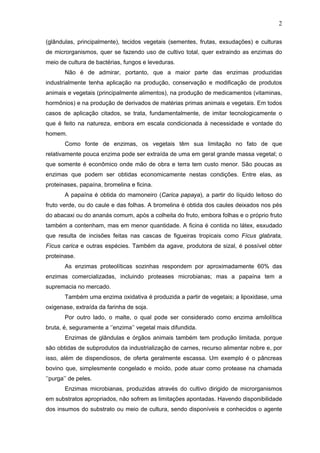 2
(glândulas, principalmente), tecidos vegetais (sementes, frutas, exsudações) e culturas
de microrganismos, quer se fazendo uso de cultivo total, quer extraindo as enzimas do
meio de cultura de bactérias, fungos e leveduras.
Não é de admirar, portanto, que a maior parte das enzimas produzidas
industrialmente tenha aplicação na produção, conservação e modificação de produtos
animais e vegetais (principalmente alimentos), na produção de medicamentos (vitaminas,
hormônios) e na produção de derivados de matérias primas animais e vegetais. Em todos
casos de aplicação citados, se trata, fundamentalmente, de imitar tecnologicamente o
que é feito na natureza, embora em escala condicionada à necessidade e vontade do
homem.
Como fonte de enzimas, os vegetais têm sua limitação no fato de que
relativamente pouca enzima pode ser extraída de uma em geral grande massa vegetal; o
que somente é econômico onde mão de obra e terra tem custo menor. São poucas as
enzimas que podem ser obtidas economicamente nestas condições. Entre elas, as
proteinases, papaína, bromelina e ficina.
A papaína é obtida do mamoneiro (Carica papaya), a partir do líquido leitoso do
fruto verde, ou do caule e das folhas. A bromelina é obtida dos caules deixados nos pés
do abacaxi ou do ananás comum, após a colheita do fruto, embora folhas e o próprio fruto
também a contenham, mas em menor quantidade. A ficina é contida no látex, esxudado
que resulta de incisões feitas nas cascas de figueiras tropicais como Fícus glabrata,
Fícus carica e outras espécies. Também da agave, produtora de sizal, é possível obter
proteinase.
As enzimas proteolíticas sozinhas respondem por aproximadamente 60% das
enzimas comercializadas, incluindo proteases microbianas; mas a papaína tem a
supremacia no mercado.
Também uma enzima oxidativa é produzida a partir de vegetais; a lipoxidase, uma
oxigenase, extraída da farinha de soja.
Por outro lado, o malte, o qual pode ser considerado como enzima amilolítica
bruta, é, seguramente a ‘’enzima’’ vegetal mais difundida.
Enzimas de glândulas e órgãos animais também tem produção limitada, porque
são obtidas de subprodutos da industrialização de carnes, recurso alimentar nobre e, por
isso, além de dispendiosos, de oferta geralmente escassa. Um exemplo é o pâncreas
bovino que, simplesmente congelado e moído, pode atuar como protease na chamada
‘’purga’’ de peles.
Enzimas microbianas, produzidas através do cultivo dirigido de microrganismos
em substratos apropriados, não sofrem as limitações apontadas. Havendo disponibilidade
dos insumos do substrato ou meio de cultura, sendo disponíveis e conhecidos o agente
 