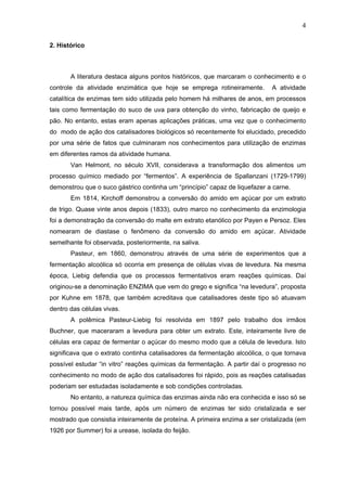 4
2. Histórico
A literatura destaca alguns pontos históricos, que marcaram o conhecimento e o
controle da atividade enzimática que hoje se emprega rotineiramente. A atividade
catalítica de enzimas tem sido utilizada pelo homem há milhares de anos, em processos
tais como fermentação do suco de uva para obtenção do vinho, fabricação de queijo e
pão. No entanto, estas eram apenas aplicações práticas, uma vez que o conhecimento
do modo de ação dos catalisadores biológicos só recentemente foi elucidado, precedido
por uma série de fatos que culminaram nos conhecimentos para utilização de enzimas
em diferentes ramos da atividade humana.
Van Helmont, no século XVII, considerava a transformação dos alimentos um
processo químico mediado por “fermentos”. A experiência de Spallanzani (1729-1799)
demonstrou que o suco gástrico continha um “princípio” capaz de liquefazer a carne.
Em 1814, Kirchoff demonstrou a conversão do amido em açúcar por um extrato
de trigo. Quase vinte anos depois (1833), outro marco no conhecimento da enzimologia
foi a demonstração da conversão do malte em extrato etanólico por Payen e Persoz. Eles
nomearam de diastase o fenômeno da conversão do amido em açúcar. Atividade
semelhante foi observada, posteriormente, na saliva.
Pasteur, em 1860, demonstrou através de uma série de experimentos que a
fermentação alcoólica só ocorria em presença de células vivas de levedura. Na mesma
época, Liebig defendia que os processos fermentativos eram reações químicas. Daí
originou-se a denominação ENZIMA que vem do grego e significa “na levedura”, proposta
por Kuhne em 1878, que também acreditava que catalisadores deste tipo só atuavam
dentro das células vivas.
A polêmica Pasteur-Liebig foi resolvida em 1897 pelo trabalho dos irmãos
Buchner, que maceraram a levedura para obter um extrato. Este, inteiramente livre de
células era capaz de fermentar o açúcar do mesmo modo que a célula de levedura. Isto
significava que o extrato continha catalisadores da fermentação alcoólica, o que tornava
possível estudar “in vitro” reações químicas da fermentação. A partir daí o progresso no
conhecimento no modo de ação dos catalisadores foi rápido, pois as reações catalisadas
poderiam ser estudadas isoladamente e sob condições controladas.
No entanto, a natureza química das enzimas ainda não era conhecida e isso só se
tornou possível mais tarde, após um número de enzimas ter sido cristalizada e ser
mostrado que consistia inteiramente de proteína. A primeira enzima a ser cristalizada (em
1926 por Summer) foi a urease, isolada do feijão.
 