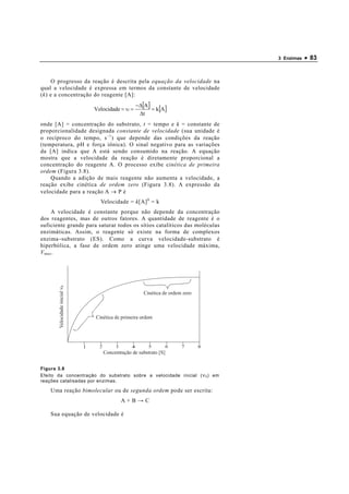 3 Enzimas   • 83


       O progresso da reação é descrita pela equação da velocidade na
qual a velocidade é expressa em termos da constante de velocidade
( k ) e a concentração do reagente [A]:
                                                 −∆[A ]
                              Velocidade = υ =          = k [A ]
                                                  ∆t
onde [A] = concentração do substrato, t = tempo e k = constante de
proporcionalidade designada constante de velocidade (sua unidade é
o recíproco do tempo, s −1 ) que depende das condições da reação
(temperatura, pH e força iônica). O sinal negativo para as variações
da [A] indica que A está sendo consumido na reação. A equação
mostra que a velocidade da reação é diretamente proporcional a
concentração do reagente A. O processo exibe c inética de primeira
ordem (Figura 3.8).
    Quando a adição de mais reagente não aumenta a velocidade, a
reação exibe cinética de ordem zero (Figura 3.8). A expressão da
velocidade para a reação A → P é
                                Velocidade = k [A] 0 = k
     A velocidade é constante porque não depende da concentração
dos reagentes, mas de outros fatores. A quantidade de reagente é o
suficiente grande para saturar todos os sítios catalíticos das moléculas
enzimáticas. Assim, o reagente só existe na forma de complexos
enzima−substrato (ES). Como a curva velocidade-substrato é
hiperbólica, a fase de ordem zero atinge uma velocidade máxima,
V max .
      Velocidade inicial ν0




                                                    Cinética de ordem zero



                              Cinética de primeira ordem




                                 Concentração de substrato [S]


Figura 3.8
Efeito da concentração do substrato sobre a velocidade inicial ( ν 0 ) em
reações catalisadas por enzimas.

    Uma reação bimolecular ou de segunda ordem pode ser escrita:
                                         A+B→C

    Sua equação de velocidade é
 