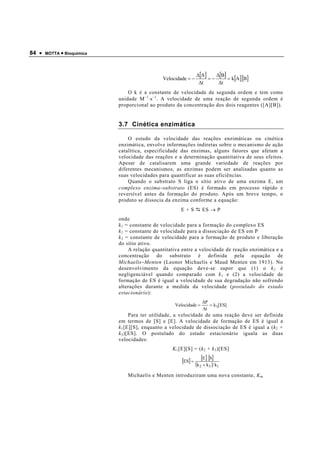 84 •   MOTTA • Bioquímica




                                                                 ∆[A ]    ∆[B]
                                               Velocidade = −          =−      = k[A ][B]
                                                                  ∆t       ∆t
                                O k é a constante de velocidade de segunda ordem e tem como
                            unidade M −1 ⋅s −1 . A velocidade de uma reação de segunda ordem é
                            proporcional ao produto da concentração dos dois reagentes ([A][B]).


                            3.7 Cinética enzimática

                                O estudo da velocidade das reações enzimáticas ou cinética
                            enzimática, envolve informações indiretas sobre o mecanismo de ação
                            catalítica, especificidade das enzimas, alguns fatores que afetam a
                            velocidade das reações e a determinação quantitativa de seus efeitos.
                            Apesar de catalisarem uma grande variedade de reações por
                            diferentes mecanismos, as enzimas podem ser analisadas quanto as
                            suas velocidades para quantificar as suas eficiências.
                                Quando o substrato S liga o sítio ativo de uma enzima E, um
                            complexo enzima −substrato (ES) é formado em processo rápido e
                            reversível antes da formação do produto. Após um breve tempo, o
                            produto se dissocia da enzima conforme a equação:
                                                       E+S           ES → P
                            onde
                            k 1 = constante de velocidade para a formação do complexo ES
                            k 2 = constante de velocidade para a dissociação de ES em P
                            k 3 = constante de velocidade para a formação de produto e liberação
                            do sítio ativo.
                                 A relação quantitativa entre a velocidade de reação enzimática e a
                            concentração do substrato é definida pela equação de
                            Michaelis −Menten (Leonor Michaelis e Maud Menten em 1913). No
                            desenvolvimento da equação deve-se supor que (1) o k 2 é
                            negligenciável quando comparado com k 1 e (2) a velocidade de
                            formação de ES é igual a velocidade de sua degradação não sofrendo
                            alterações durante a medida da velocidade ( postulado do estado
                            estacionário ):
                                                                     ∆P
                                                    Velocidade =        = k 3[ES]
                                                                     ∆t
                                  Para ter utilidade, a velocidade de uma reação deve ser definida
                            em termos de [S] e [E]. A velocidade de formação de ES é igual a
                            k 1 [E][S], enquanto a velocidade de dissociação de ES é igual a ( k 2 +
                            k 3 )[ES]. O postulado do estado estacionário iguala as duas
                            velocidades:
                                                   K 1 [E][S] = ( k 2 + k 3 )[ES]

                                                        [ES] =       [E] [S]
                                                                 (k 2 + k 3 ) k1
                                Michaelis e Menten introduziram uma nova constante, K m
 