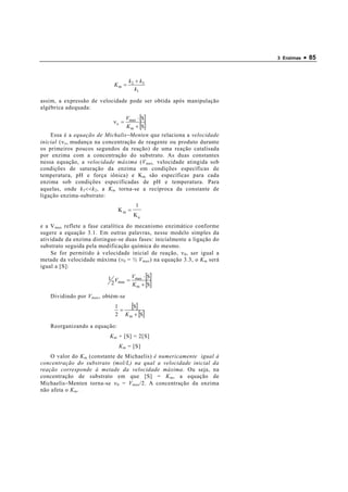 3 Enzimas   • 85


                                      k 2 + k3
                             Km =
                                          k1

assim, a expressão de velocidade pode ser obtida após manipulação
algébrica adequada:
                                     Vmax ⋅ [S]
                             νo =
                                     K m + [S]
    Essa é a equação de Michalis−Menten que relaciona a velocidade
inicial (ν o , mudança na concentração de reagente ou produto durante
os primeiros poucos segundos da reação) de uma reação catalisada
por enzima com a concentração do substrato. As duas constantes
nessa equação, a velocidade máxima (V max, velocidade atingida sob
condições de saturação da enzima em condições específicas de
temperatura, pH e força iônica) e K m são específicas para cada
enzima sob condições específicadas de pH e temperatura. Para
aquelas, onde k 3 <<k 2 , a K m torna-se a recíproca da constante de
ligação enzima-substrato:
                                         1
                               Km =
                                        Ka
e a V max reflete a fase catalítica do mecanismo enzimático conforme
sugere a equação 3.1. Em outras palavras, nesse modelo simples da
atividade da enzima distingue-se duas fases: inicialmente a ligação do
substrato seguida pela modificação química do mesmo.
    Se for permitido à velocidade inicial de reação, ν 0 , ser igual a
metade da velocidade máxima (v 0 = ½ V max ) na equação 3.3, o K m será
igual a [S]:

                           1 V    V ⋅ [S]
                                 = max
                            2 max K + [S]
                                   m

    Dividindo por V max , obtém-se
                             1
                               =
                                  [S]
                             2 K m + [S]

    Reorganizando a equação:
                           K m + [S] = 2[S]
                               K m = [S]
    O valor do K m (constante de Michaelis) é numericamente igual à
concentração do substrato (mol/L) na qual a velocidade inicial da
reação corresponde à metade da velocidade máxima. Ou seja, na
concentração de substrato em que [S] = K m , a equação de
Michaelis−Menten torna-se ν 0 = V max /2. A concentração da enzima
não afeta o K m .
 