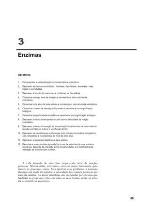 3
Enzimas


Objetivos

1.   Compreender a sistematização da nomenclatura enzimática.
2.   Descrever as classes enzimáticas: hidrolase, transferase, isomerase, liase,
     ligase e oxirredutase.
3.   Descrever a função de coenzimas e co-fatores na biocatálise.
4.   Conceituar energia livre de ativação e correlacionar com a atividade
     enzimática.
5.   Conceituar sítio ativo de uma enzima e correlacionar com atividade enzimática.
6.   Conceituar número de renovação (turnover) e reconhecer sua significação
     biológica.
7.   Conceituar especificidade enzimática e reconhecer sua significação biológica.
8.   Descrever o efeito da temperatura e pH sobre a velocidade da reação
     enzimática.
9.   Descrever o efeito da variação da concentração do substrato na velocidade da
     reação enzimática e indicar o significado do Km.
10. Descrever as semelhanças e diferenças entre inibição enzimática competitiva,
    não-competitiva e incompetitiva ao nível de sítio ativo.
11. Descrever a regulação alostérica e seus efeitos.
12. Reconhecer que o caráter sigmoidal da curva de substrato de uma proteína
    alostérica, depende da interação entre as subunidades e é modificado pela
    interação da proteína com o efetor.




    A vida depende de uma bem orquestrada série de reações
químicas. Muitas delas, entretanto, ocorrem muito lentamente para
manter os processos vitais. Para resolver esse problema, a natureza
planejou um modo de acelerar a velocidade das reações químicas por
meio da catálise. As ações catalíticas são executadas por enzimas que
facilitam os processos vitais em todas as suas formas, desde os vírus
até os mamíferos superiores.




                                                                                      69
 