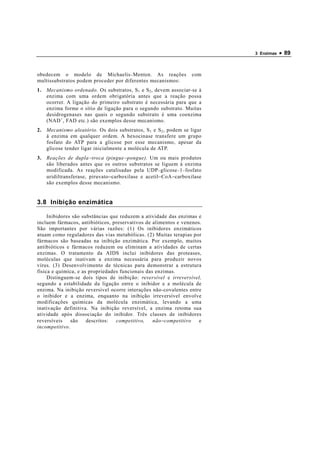 3 Enzimas   • 89


obedecem o modelo de Michaelis − Menten. As reações              com
multissubstratos podem proceder por diferentes mecanismos:
1. Mecanismo ordenado. Os substratos, S 1 e S 2 , devem associar-se à
   enzima com uma ordem obrigatória antes que a reação possa
   ocorrer. A ligação do primeiro substrato é necessária para que a
   enzima forme o sítio de ligação para o segundo substrato. Muitas
   desidrogenases nas quais o segundo substrato é uma coenzima
   (NAD + , FAD etc.) são exemplos desse mecanismo.
2. Mecanismo aleatório. Os dois substratos, S 1 e S 2 , podem se ligar
   à enzima em qualquer ordem. A hexocinase transfere um grupo
   fosfato do ATP para a glicose por esse mecanismo, apesar da
   glicose tender ligar inicialmente a molécula de ATP.
3. Reações de dupla − troca (pingue − pongue). Um ou mais produtos
   são liberados antes que os outros substratos se liguem à enzima
   modificada. As reações catalisadas pela UDP − glicose − 1 − fosfato
   uridiltransferase, piruvato−carboxilase e acetil−CoA−carboxilase
   são exemplos desse mecanismo.


3.8 Inibição enzimática

     Inibidores são substâncias que reduzem a atividade das enzimas e
incluem fármacos, antibióticos, preservativos de alimentos e venenos.
São importantes por várias razões: (1) Os inibidores enzimáticos
atuam como reguladores das vias metabólicas. (2) Muitas terapias por
fármacos são baseadas na inibição enzimática. Por exemplo, muitos
antibióticos e fármacos reduzem ou eliminam a atividades de certas
enzimas. O tratamento da AIDS inclui inibidores das proteases,
moléculas que inativam a enzima necessária para produzir novos
vírus. (3) Desenvolvimento de técnicas para demonstrar a estrutura
física e química, e as propriedades funcionais das enzimas.
     Distinguem-se dois tipos de inibição: reversível e irreversível,
segundo a estabilidade da ligação entre o inibidor e a molécula de
enzima. Na inibição reversível ocorre interações não-covalentes entre
o inibidor e a enzima, enquanto na inibição irreversível envolve
modificações químicas da molécula enzimática, levando a uma
inativação definitiva. Na inibição reversível, a enzima retoma sua
atividade após dissociação do inibidor. Três classes de inibidores
reversíveis    são    descritos:  competitivo,    não−competitivo   e
incompetitivo.
 