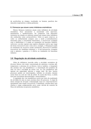 3 Enzimas   • 93


da acetilcolina na sinapse, resultando, no homem, paralisia dos
músculos respiratórios e edema pulmonar.

E. Fármacos que atuam como inibidores enzimáticos
    Muitos fármacos modernos atuam como inibidores da atividade
enzimática. Esse mecanismo é encontrado com antivirais,
antitumorais e antibacterianos. Os compostos com diferentes
estruturas em relação ao substrato natural que atuam como inibidores
são conhecidos como antimetabólitos. Entre os quais citam-se, as
sulfas (a sulfanilamida compete com o ácido p−aminobenzóico
necessário para o crescimento bacteriano), o metotrexato (compete
com o diidrofolato e é usado no tratamento da leucemia infantil),
substratos suicidas (geram uma espécie altamente reativa que reage
de forma irreversível com o sítio ativo, exemplo, o Omeprazol usado
no tratamento de excessiva acidez estomacal), fluorouracil (inibidor
irreversível da timidilato−sintetase) e 6 − mercaptopurina (compete
com a adenina e guanina e é efetiva no tratamento de leucemias
infantis).


3.9 Regulação da atividade enzimática

     Além da influência exercida sobre a atividade enzimática de
diversos fatores, tais como: concentração do substrato e enzima, pH,
temperatura e presença de co−fatores, tem-se também, a integração
das enzimas nas vias metabólicas e a interrelação dos produtos de
uma via com a atividade de outras vias. As vias metabólicas não
operam em capacidade máxima o tempo todo. De fato, muitos
processos podem ser interrompidos, inibidos ou ativados, durante
certas fases no ciclo de vida da célula. Se assim não fosse, a célula
teria um crescimento descontrolado e antieconômico.
     A regulação das vias metabólicas ocorre por meio da modulação
da atividade de uma ou mais enzimas-chave do processo. A etapa de
maior energia de ativação é denominada etapa de comprometimento
(geralmente uma reação irreversível). Comumente, enzima-chave que
catalisa a etapa comprometida serve como válvula de controle do
fluxo de moléculas no percurso metabólico.
 
