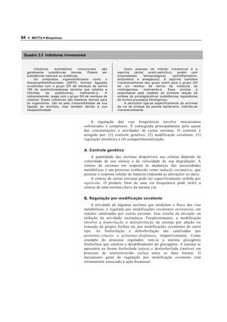 94 •   MOTTA • Bioquímica




 Quadro 3.5 Inibidores irreversíveis


       Inibidores    enzimáticos       irreversíveis   são        Outro exemplo de inibidor irreversível é a
  geralmente      substâncias     tóxicas.     Podem   ser   aspirina    (ácido    acetil-salicílico),    porém     com
  substâncias naturais ou sintéticas.                        propriedades       farmacológicas         (antiinflamatório,
       Os    compostos      organofosforados      como   o   antipirético e analgésico). A aspirina transfere
  diisopropilfosfofluoridato (DIFP), formam ligações         irreversivelmente seu grupo acetil para o grupo OH
  covalentes com o grupo OH de resíduos de serina            de um resíduo de serina da molécula de
  195 da acetilcolinesterase (enzima que catalisa a          cicloxigenase,     inativando-a.      Essa      enzima     é
  hidrólise    da     acetilcolina),     inativando-a.   A   responsável pela catálise da primeira reação da
  iodoacetamida, reage com o grupo SH de resíduos de         síntese de prostaglandinas (substâncias reguladoras
  cisteína. Esses inibidores são bastante tóxicos para       de muitos processos fisiológicos).
  os organismos, não só pela irreversibilidade de sua             A penicilina liga-se especificamente às enzimas
  ligação às enzimas, mas também devido à sua                da via de síntese da parede bacteriana, inibindo-as
  inespecificidade.                                          irreversivelmente.



                                             A regulação das vias bioquímicas envolve mecanismos
                                         sofisticados e complexos. É conseguida principalmente pelo ajuste
                                         das concentrações e atividades de certas enzimas. O controle é
                                         atingido por: (1) controle genético, (2) modificação covalente, (3)
                                         regulação alostérica e (4) compartimentalização.

                                         A. Controle genético
                                             A quantidade das enzimas disponíveis nas células depende da
                                         velocidade de sua síntese e da velocidade de sua degradação. A
                                         síntese de enzimas em resposta às mudanças das necessidades
                                         metabólicas é um processo conhecido como indução enzimática, que
                                         permite a resposta celular de maneira ordenada às alterações no meio.
                                             A síntese de certas enzimas pode ser especificamente inibida por
                                         repressão. O produto final de uma via bioquímica pode inibir a
                                         síntese de uma enzima-chave da mesma via.

                                         B. Regulação por modificação covalente
                                             A atividade de algumas enzimas que modulam o fluxo das vias
                                         metabólicas, é regulada por modificações covalentes reversíveis, em
                                         reações catalisadas por outras enzimas. Isso resulta na ativação ou
                                         inibição da atividade enzimática. Freqüentemente, a modificação
                                         envolve a fosforilação e defosforilação da enzima por adição ou
                                         remoção de grupos fosfato ou, por modificações covalentes de outro
                                         tipo. As fosforilação e defosforilação são catalisadas por
                                         proteínas−cinases e proteínas−fosfatases, respectivamente. Como
                                         exemplo do processo regulador, tem-se a enzima glicogênio
                                         fosforilase que catalisa o desdobramento do glicogênio. A enzima se
                                         apresenta na forma fosforilada (ativa) e desfosforilada (inativa) em
                                         processo de interconversão cíclica entre as duas formas. O
                                         mecanismo geral de regulação por modificação covalente está
                                         intimamente associado à ação hormonal.
 