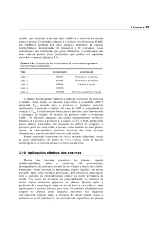 3 Enzimas   • 99


enzima, que realizam a mesma ação catalítica e ocorrem na mesma
espécie animal. O exemplo clássico é a lactato−desidrogenase (LDH)
um tetrâmero formado por duas espécies diferentes de cadeias
polipeptídicas, denominadas M (músculo) e H (coração). Essas
subunidades são codificadas por genes diferentes. A combinação das
duas cadeias produz cinco isoenzimas que podem ser separadas
eletroforeticamente (Quadro 3.4).

 Quadro 3.4 – Composição das subunidades da lactato-desidrogenase e
 suas principais localizações

 Tipo                       Composição              Localização

 LDH−1                         HHHH             Miocárdio e eritrócitos
 LDH−2                         HHHM             Miocárdio e eritrócitos
 LDH−3                         HHMM                Cérebro e fígado
 LDH−4                         HMMM                        -
 LDH−5                         MMMM          Músculo esquelético e fígado


    A lactato desidrogenase catalisa a redução reversível do piruvato
a lactato. Desse modo, no músculo esquelético a isoenzima LDH − 5
apresenta V max elevada para o piruvato e, portanto, converte
rapidamente o piruvato a lactato. No caso da LDH − 1, encontrada no
coração a V max é relativamente baixa para o piruvato, não favorecendo
a formação do lactato. O excesso de piruvato inibe a isoenzima
LDH − 1. O músculo cardíaco, um tecido essencialmente aeróbico,
metaboliza a glicose a piruvato e, a seguir, a CO 2 e H 2 O, produzindo
pouco lactato. Entretanto, em situações de déficit de oxigênio, o
piruvato pode ser convertido a lactato como medida de emergência.
Assim, as características cinéticas distintas das duas enzimas
determinam o tipo de metabolismo em cada tecido.
    Foram estudadas isoenzimas de várias enzimas diferentes, sendo
as mais importantes, do ponto de vista clínico, além da lactato
desidrogenase, a creatina cinase e a fosfatase alcalina.


3.10 Aplicações clínicas das enzimas

    Muitas    das    enzimas    presentes    no    plasma,   líquido
cefalorraquidiano,    urina   e    exudatos,    são    provenientes,
principalmente, do processo normal de destruição e reposição celular.
Entretanto, certas enzimas se apresentam, nesses líquidos, em teores
elevados após lesão tecidual provocadas por processos patológicos
com o aumento na permeabilidade celular ou morte prematura da
célula. Nos casos de alteração da permeabilidade, as enzimas de
menor massa molecular aparecem no plasma. Quanto maior o
gradiente de concentração entre os níveis intra e extracelular, mais
rapidamente a enzima difunde para fora. As enzimas citoplasmáticas
surgem no plasma antes daquelas presentes nas organelas
sub−celulares. Quanto maior a extensão do tecido lesado, maior o
aumento no nível plasmático. As enzimas não específicas do plasma
 