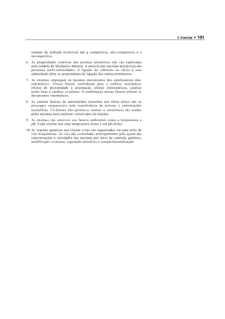 3 Enzimas   • 101


   comuns de inibição reversível são a competitiva, não − competitiva e a
   incompetitiva.
6. As propriedades cinéticas das enzimas alostéricas não são explicadas
   pelo modelo de Michaelis − Menten. A maioria das enzimas alostéricas são
   proteínas multi-subunidades. A ligação do substrato ou efetor a uma
   subunidade afeta as propriedades de ligação dos outros protômeros.
7. As enzimas empregam os mesmos mecanismos dos catalizadores não-
   enzimáticos. Vários fatores contribuem para a catálise enzimática:
   efeitos de proximidade e orientação, efeitos eletrostáticos, catálise
   ácido − base e catálise covalente. A combinação desses fatores afetam os
   mecanismos enzimáticos.
8. As cadeias laterais de aminoácidos presentes nos sítios ativos são os
   principais responsáveis pela transferência de prótons e substituições
   nucleófilas. Co-fatores não − protéicos (metais e coenzimas) são usados
   pelas enzimas para catalisar vários tipos de reações.
9. As enzimas são sensíveis aos fatores ambientais como a temperatura e
   pH. Cada enzima tem uma temperatura ótima e um pH ótimo.
10. As reações químicas nas células vivas são organizadas em uma série de
    vias bioquímicas. As vias são controladas principalmente pelo ajuste das
    concentrações e atividades das enzimas por meio do controle genético,
    modificação covalente, regulação alostérica e compartimentalização.
 