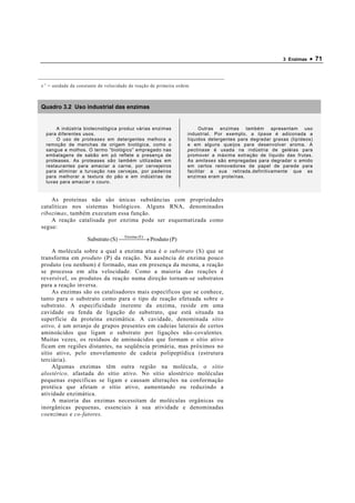 3 Enzimas   • 71



s -1 = unidade da constante de velocidade de reação de primeira ordem



Quadro 3.2 Uso industrial das enzimas


       A indústria biotecnológica produz várias enzimas                   Outras enzimas também apresentam uso
  para diferentes usos.                                             industrial. Por exemplo, a lipase é adiconada a
       O uso de proteases em detergentes melhora a                  líquidos detergentes para degradar graxas (lipídeos)
  remoção de manchas de origem biológica, como o                    e em alguns queijos para desenvolver aroma. A
  sangue e molhos. O termo “biológico” empregado nas                pectinase é usada na indústria de geléias para
  embalagens de sabão em pó reflete a presença de                   promover a máxima extração de líquido das frutas.
  proteases. As proteases são também utilizadas em                  As amilases são empregadas para degradar o amido
  restaurantes para amaciar a carne, por cervejeiros                em certos removedores de papel de parede para
  para eliminar a turvação nas cervejas, por padeiros               facilitar a sua retirada.definitivamente que as
  para melhorar a textura do pão e em indústrias de                 enzimas eram proteínas.
  luvas para amaciar o couro.


    As proteínas não são únicas substâncias com propriedades
catalíticas nos sistemas biológicos. Alguns RNA, denominados
ribozimas, também executam essa função.
    A reação catalisada por enzima pode ser esquematizada como
segue:
                                    Enzima (E)
                     Substrato (S)    → Produto (P)
                                           

     A molécula sobre a qual a enzima atua é o substrato (S) que se
transforma em produto (P) da reação. Na ausência de enzima pouco
produto (ou nenhum) é formado, mas em presença da mesma, a reação
se processa em alta velocidade. Como a maioria das reações é
reversível, os produtos da reação numa direção tornam-se substratos
para a reação inversa.
     As enzimas são os catalisadores mais específicos que se conhece,
tanto para o substrato como para o tipo de reação efetuada sobre o
substrato. A especificidade inerente da enzima, reside em uma
cavidade ou fenda de ligação do substrato, que está situada na
superfície da proteína enzimática. A cavidade, denominada sítio
ativo, é um arranjo de grupos presentes em cadeias laterais de certos
aminoácidos que ligam o substrato por ligações não-covalentes .
Muitas vezes, os resíduos de aminoácidos que formam o sítio ativo
ficam em regiões distantes, na seqüência primária, mas próximos no
sítio ativo, pelo enovelamento de cadeia polipeptídica (estrutura
terciária).
     Algumas enzimas têm outra região na molécula, o sítio
alostérico, afastada do sítio ativo. No sítio alostérico moléculas
pequenas específicas se ligam e causam alterações na conformação
protéica que afetam o sítio ativo, aumentando ou reduzindo a
atividade enzimática.
     A maioria das enzimas necessitam de moléculas orgânicas ou
inorgânicas pequenas, essenciais à sua atividade e denominadas
coenzimas e co-fatores.
 