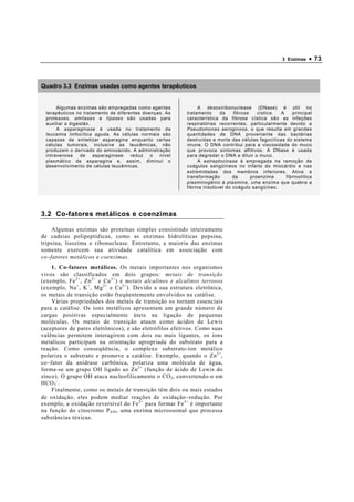 3 Enzimas   • 73



Quadro 3.3 Enzimas usadas como agentes terapêuticos


       Algumas enzimas são empregadas como agentes               A desoxiribonuclease (DNase) é útil no
  terapêuticos no tratamento de diferentes doenças. As     tratamento     da    fibrose    cística. A    principal
  proteases, amilases e lípases são usadas para            característica da fibrose cística são as infeções
  auxiliar a digestão.                                     respiratórias recorrentes, particularmente devido a
       A asparaginase é usada no tratamento da             Pseudomonas aeroginosa, o que resulta em grandes
  leucemia linfocítica aguda. As células normais são       quantidades de DNA proveniente das bactérias
  capazes de sintetizar asparagina enquanto certas         destruídas e morte das células fagocíticas do sistema
  células tumorais, inclusive as leucêmicas, não           imune. O DNA contribui para a viscosidade do muco
  produzem o derivado do aminoácido. A administração       que provoca sintomas aflitivos. A DNase é usada
  intravenosa    de    asparaginase   reduz   o  nível     para degradar o DNA e diluir o muco.
  plasmático de asparagina e, assim, diminui o                   A estreptocinase é empregada na remoção de
  desenvolvimento de células leucêmicas.                   coágulos sangüíneos no infarto do miocárdio e nas
                                                           extremidades dos membros inferiores. Ativa a
                                                           transformação        da      proenzima     fibrinolítica
                                                           plasminogênio à plasmina, uma enzima que quebra a
                                                           fibrina insolúvel do coágulo sangüíneo.




3.2 Co-fatores metálicos e coenzimas

     Algumas enzimas são proteínas simples consistindo inteiramente
de cadeias polipeptídicas, como as enzimas hidrolíticas pepsina,
tripsina, lisozima e ribonuclease. Entretanto, a maioria das enzimas
somente exercem sua atividade catalítica em associação com
co −fatores metálicos e coenzimas .
    1. Co-fatores metálicos. Os metais importantes nos organismos
vivos são classificados em dois grupos: metais de transição
(exemplo, Fe 2+ , Zn 2+ e Cu 2+ ) e metais alcalinos e alcalinos terrosos
(exemplo, Na + , K + , Mg 2+ e Ca 2+ ). Devido a sua estrutura eletrônica,
os metais de transição estão freqüentemente envolvidos na catálise.
    Várias propriedades dos metais de transição os tornam essenciais
para a catálise. Os íons metálicos apresentam um grande número de
cargas positivas especialmente úteis na ligação de pequenas
moléculas. Os metais de transição atuam como ácidos de Lewis
(aceptores de pares eletrônicos), e são eletrófilos efetivos. Como suas
valências permitem interagirem com dois ou mais ligantes, os íons
metálicos participam na orientação apropriada do substrato para a
reação. Como conseqüência, o complexo substrato-íon metálico
polariza o substrato e promove a catálise. Exemplo, quando o Zn 2+ ,
co−fator da anidrase carbônica, polariza uma molécula de água,
forma-se um grupo OH ligado ao Zn 2+ (função de ácido de Lewis do
zinco). O grupo OH ataca nucleofilicamente o CO 2 , convertendo-o em
HCO 3 - .
    Finalmente, como os metais de transição têm dois ou mais estados
de oxidação, eles podem mediar reações de oxidação−redução. Por
exemplo, a oxidação reversível do Fe 2+ para formar Fe 3+ é importante
na função do citocromo P 450 , uma enzima microssomal que processa
substâncias tóxicas.
 