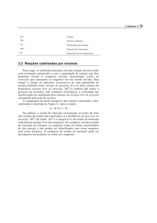 3 Enzimas   • 75


  Ni 2+                                     Uréase
  Mo                                        Nitrato −redutase
  Se                                        Glutationa −peroxidase
  Mn 2 +                                    Superóxido −dismutase
  K+                                        Propionil −CoA −carboxilase




3.3 Reações catalisadas por enzimas

    Para reagir, as moléculas presentes em uma solução devem colidir
com orientação apropriada e com a quantidade de energia que lhes
permitam formar o complexo ativado, denominado estado de
transição que representa os reagentes em seu estado ativado . Para
atingir o estado de transição, necessita-se de uma quantidade de
energia definida como energia de ativação ( E a ) ou mais comum em
bioquímica energia livre de ativação, ∆ G ╪ (o símbolo ( ╪ ) indica o
processo de ativação) . Sob condições fisiológicas, a velocidade das
reações pode ser aumentada pela redução da energia livre de ativação
conseguida pela ação de enzimas.
    A comparação do perfil energético das reações catalisadas e não-
catalisadas é mostrada na Figura 3.1 para a reação:
                            A+B       C+D
     No gráfico, o estado de transição corresponde ao ponto de mais
alta energia da reação não-catalisada e é a medida da energia livre de
ativação, ∆ G ╪ . Ou ainda, ∆ G ╪ é a energia livre do estado de transição
subtraída da energia livre dos reagentes. No complexo ativado (estado
de transição do sistema), os reagentes estão em forma intermediária
de alta energia e não podem ser identificados nem como reagentes
nem como produtos. O complexo do estado de transição pode ser
decomposto em produtos ou voltar aos reagentes.
 