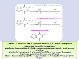 La vitamina K: denota una serie de compuestos derivados de la 2-metil-1,4-naftoquinona.
Las vitaminas K se dividen en tres grupos:
Vitamina K o filoquinona (2-metil-3-fitil-1,4-naftoquinona), de origen vegetal, y la más presente
en la dieta.
Vitamina K o menaquinona, de origen bacteriano (difieren en el número de unidades
isoprenoides que se encuentran en la cadena lateral),
Vitamina K o menadiona, liposoluble, de origen sintético. Sus derivados bisulfíticos son solubles
en agua.

 