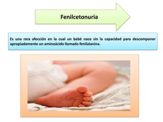 Fenilcetonuria

Es una rara afección en la cual un bebé nace sin la capacidad para descomponer
apropiadamente un aminoácido llamado fenilalanina.

 