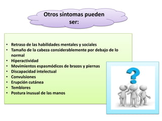 Otros síntomas pueden
ser:

• Retraso de las habilidades mentales y sociales
• Tamaño de la cabeza considerablemente por debajo de lo
normal
• Hiperactividad
• Movimientos espasmódicos de brazos y piernas
• Discapacidad intelectual
• Convulsiones
• Erupción cutánea
• Temblores
• Postura inusual de las manos

 