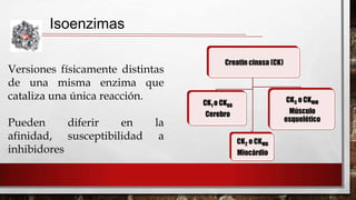 Isoenzimas
Versiones físicamente distintas
de una misma enzima que
cataliza una única reacción.
Pueden
diferir
en
afinidad, susceptibilidad
inhibidores

la
a

Creatin cinasa (CK)

CK3 o CKMM

CK1 o CKBB

Músculo
esquelético

Cerebro

CK2 o CKMB
Miocárdio

 