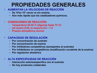 PROPIEDADES GENERALES
• AUMENTAN LA VELOCIDAD DE REACCIÓN
– De 106
to 1012
veces vs sin enzima.
– Aún más rápido que los catalizadores químicos.
• CONDICIONES DE REACCIÓN
– Temperatura 25-40 o
C (algunas hasta 75 o
C)
– pH neutro (5-9), la mayoría 6.5 – 7.5
– Presión atmosférica normal
• CAPACIDAD DE REGULACIÓN
– Por concentración de sustrato
– Por concentración de enzima
– Por inhibidores competitivos (semejantes al sustrato)
– Por inhibidores no competitivos (modificación covalente de la enzima)
– Por regulación alostérica
• ALTA ESPECIFICIDAD DE REACCIÓN
– Interacción estereoespecífica con el sustrato
– No hay productos colaterales
 
