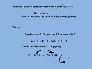 ATP + Glucosa  ADP + 6-fosfato de glucosa
2 Rutas
Enzimas: pueden catalizar reacciones donde hay 2 S =
HexocinasaHexocinasa
•Desplazamiento Simple, los 2 S se unen a la E
A + B + E  EAB  C + D
•Doble desplazamiento o ping-pong
A + B + E  AE  BE + C
D
 