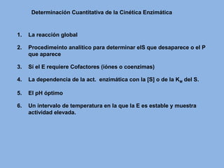 Determinación Cuantitativa de la Cinética Enzimática
1. La reacción global
2. Procedimeinto analítico para determinar elS que desaparece o el P
que aparece
3. Sí el E requiere Cofactores (iónes o coenzimas)
4. La dependencia de la act. enzimática con la [S] o de la KM del S.
5. El pH óptimo
6. Un intervalo de temperatura en la que la E es estable y muestra
actividad elevada.
 
