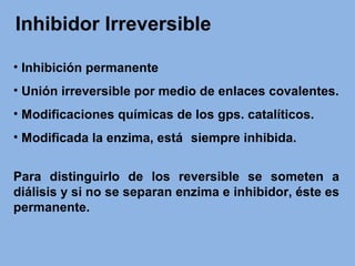 Inhibidor Irreversible
• Inhibición permanente
• Unión irreversible por medio de enlaces covalentes.
• Modificaciones químicas de los gps. catalíticos.
• Modificada la enzima, está siempre inhibida.
Para distinguirlo de los reversible se someten a
diálisis y si no se separan enzima e inhibidor, éste es
permanente.
 