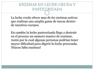 ENZIMAS EN LECHE CRUDA Y
PASTEURIZADA
La leche cruda ofrece mas de 60 enzimas activas
que realizan una amplia gama de tareas dentro
de nuestros cuerpos.
En cambio la leche pasteurizada llega a destruir
en el proceso un numero masivo de enzimas,
razón por la cual algunas personas podrían tener
mayor dificultad para digerir la leche procesada.
!Hacen falta enzimas!
 