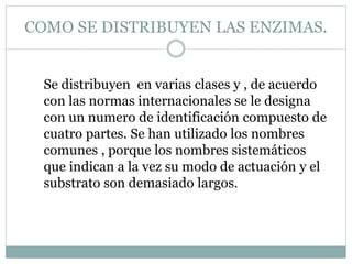 COMO SE DISTRIBUYEN LAS ENZIMAS.
Se distribuyen en varias clases y , de acuerdo
con las normas internacionales se le designa
con un numero de identificación compuesto de
cuatro partes. Se han utilizado los nombres
comunes , porque los nombres sistemáticos
que indican a la vez su modo de actuación y el
substrato son demasiado largos.
 