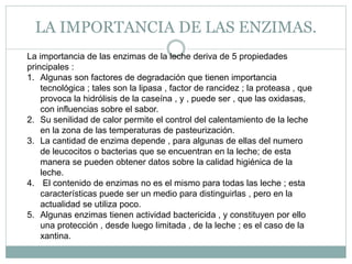 LA IMPORTANCIA DE LAS ENZIMAS.
La importancia de las enzimas de la leche deriva de 5 propiedades
principales :
1. Algunas son factores de degradación que tienen importancia
tecnológica ; tales son la lipasa , factor de rancidez ; la proteasa , que
provoca la hidrólisis de la caseína , y , puede ser , que las oxidasas,
con influencias sobre el sabor.
2. Su senilidad de calor permite el control del calentamiento de la leche
en la zona de las temperaturas de pasteurización.
3. La cantidad de enzima depende , para algunas de ellas del numero
de leucocitos o bacterias que se encuentran en la leche; de esta
manera se pueden obtener datos sobre la calidad higiénica de la
leche.
4. El contenido de enzimas no es el mismo para todas las leche ; esta
características puede ser un medio para distinguirlas , pero en la
actualidad se utiliza poco.
5. Algunas enzimas tienen actividad bactericida , y constituyen por ello
una protección , desde luego limitada , de la leche ; es el caso de la
xantina.
 