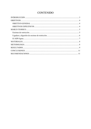 CONTENIDO
INTRODUCCION ..................................................................................................................... 3
OBJETIVOS............................................................................................................................... 4
OBJETIVO GENERAL ......................................................................................................... 4
OBJETIVOS ESPECIFICOS ................................................................................................. 4
MARCO TEORICO................................................................................................................... 5
Enzimas de restricción............................................................................................................ 5
Ligadura y digestión de enzimas de restricción...................................................................... 6
El ADN ligasa......................................................................................................................... 7
MATERIALES........................................................................................................................... 8
METODOLOGIA ...................................................................................................................... 8
RESULTADOS.......................................................................................................................... 9
CONCLUSIONES ................................................................................................................... 11
RECOMENDACIONES .......................................................................................................... 11
 