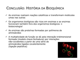 CONCLUSÃO: HISTÓRIA DA BIOQUÍMICA
 As enzimas realizam reações catalíticas e transformam moléculas
umas nas outras
 Os organismos biológicos são ricos em enzimas e as enzimas
funcionam também fora dos organismos biológicos →
biotecnologia!
 As enzimas são proteínas formadas por polímeros de
aminoácidos
 A multiplicidade de função se dá pela interação tridimensional
formada (modelo chave-fechadura) por interações
não-covalentes a partir de uma série de
aminoácidos ligados covalentemente
(ligação peptídica)
 